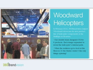 Woodward Helicopters In February of 2010, Woodward reached out to 360BrandVision to showcase their new product line of helicopter components at the Heli Expo in Houston. Our creative team designed CG for 6 products, each of which exploded to show the internal parts. When the audience got a look at the Beacon 15 their heads weren’t the only thing spinning. In February 2010, 360Brandvision helped Woodward showcase its new product line of helicopter components at the HeliExpo in Houston.  Our creative team designed CG for  6 products. Each image expanded to reveal the helicopter’s internal parts.  When the audience got a look at the Beacon 15 the blades weren’t the only things spinning! 