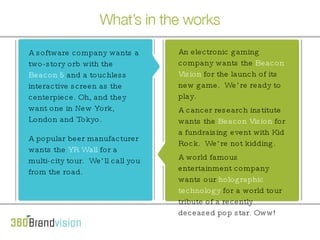 Here’s what’s in the works A software company wants a 2 story orb with the Beacon 5 and a touchless interactive screen as the centerpiece. Oh, and they want one in New York, London and Tokyo. A popular beer manufacturer wants the YR Wall for a 32 city tour.  We’ll call you from the road. An electronic gaming company wants the Beacon Vision for the launch of its new game. We’re ready to play. A cancer research institute wants the Beacon Vision for a fundraising event. With Kid Rock. We’re big fans.  A software company wants a two-story orb with the  Beacon 5 and a touch less interactive screen as the centerpiece . Oh, and they want one in New York, London and Tokyo. A popular beer manufacturer wants the  YR Wall for a 32-city tour .  We’ll call you from the road. An electronic gaming company wants the  Beacon Vision for the launch of its new game .  We’re ready to play. A cancer research institute wants the  Beacon Vision for a fundraising event , with Kid Rock.  We’re not kidding. A software company wants a two-story orb with the  Beacon 5  and a touchless interactive screen as the centerpiece. Oh, and they want one in New York, London and Tokyo. A popular beer manufacturer wants the  YR Wall  for a multi-city tour.  We’ll call you from the road. An electronic gaming company wants the  Beacon Vision  for the launch of its new game.  We’re ready to play. A cancer research institute wants the  Beacon Vision  for a fundraising event with Kid Rock.  We’re not kidding. A world famous entertainment company wants our  holographic technology  for a world tour tribute of a recently deceased pop star. Oww! 