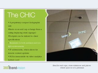 The CHIC Ideal for end caps, store entrances or places where space is at a premium. Space saving, 18” x 24” footprint Rests on an end cap or hangs from a ceiling (replacing static hanging signage) Illuminates in both ambient and low light environments IP addressable, which allows for remote content updates Its ROI is measurable via video analytics (added cost) Its portability allows for easy relocation It’s surprisingly affordable A proprietary compact holographic unit  Rests on an end cap or hangs from a ceiling (replacing static signage) Footprint can be tailored to client specifications Illuminates in both ambient and low-light environments IP addressable, which allows for remote content updates ROI is measurable via video analytics (added cost) Ideal for end caps, store entrances and places  where space is at a premium 