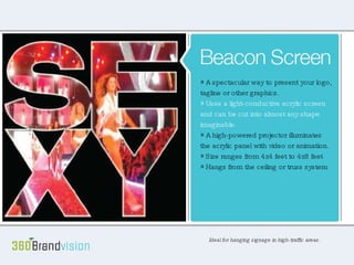 Beacon Screen Ideal for hanging signage in high traffic areas. A simply spectacular way to present your logo, tagline or other graphic. Uses a light-conductive acrylic screen and can be cut into any almost any shape imaginable. A high-powered projector illuminates the acrylic panel with video or animation. Size ranges from 4x4 to 4x8 feet Hangs from the ceiling or truss system A spectacular way to present your logo, tagline or other graphics. Uses a light-conductive acrylic screen and can be cut into almost any shape imaginable. A high-powered projector illuminates the acrylic panel with video or animation. Size ranges from 4x4 feet to 4x8 feet Hangs from the ceiling or truss system Ideal for hanging signage in high-traffic areas. 