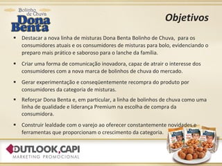 Objetivos Destacar a nova linha de misturas Dona Benta Bolinho de Chuva,  para os consumidores atuais e os consumidores de misturas para bolo, evidenciando o preparo mais prático e saboroso para o lanche da família. Criar uma forma de comunicação inovadora, capaz de atrair o interesse dos consumidores com a nova marca de bolinhos de chuva do mercado.  Gerar experimentação e conseqüentemente recompra do produto por consumidores da categoria de misturas. Reforçar Dona Benta e, em particular, a linha de bolinhos de chuva como uma linha de qualidade e liderança Premium na escolha de compra da consumidora. Construir lealdade com o varejo ao oferecer constantemente novidades e ferramentas que proporcionam o crescimento da categoria. 