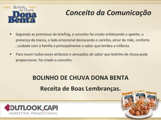 Conceito da Comunicação Seguindo as premissas do briefing, o conceito foi criado enfatizando o apetite, a presença da marca, o lado emocional destacando o carinho, amor de mãe, conforto , cuidado com a família e principalmente o sabor que lembra a infância. Para reunir todos esses atributos e sensações do sabor que bolinho de chuva pode proporcionar, foi criado o conceito: BOLINHO DE CHUVA DONA BENTA Receita de Boas Lembranças. 