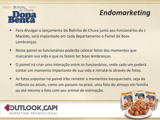 Endomarketing Para divulgar o lançamento do Bolinho de Chuva junto aos funcionários da J. Macêdo, será implantado em cada departamento o Painel de Boas Lembranças. Neste painel os funcionários poderão colocar fotos dos momentos que marcaram sua vida e que os fazem ter boas lembranças.  O painel irá criar uma interação entre os funcionários, onde cada um poderá contar um momento importante de sua vida e retratá-lo através de fotos. As fotos expostas no painel irão remeter a momentos inesquecíveis, seja da infância ou atuais, como um passeio na praia, uma foto do almoço em família ou até mesmo a foto com seu animal de estimação. 