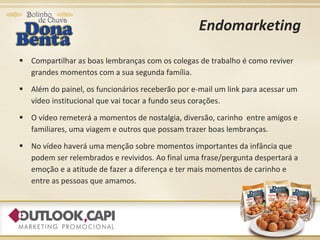 Endomarketing Compartilhar as boas lembranças com os colegas de trabalho é como reviver grandes momentos com a sua segunda família. Além do painel, os funcionários receberão por e-mail um link para acessar um vídeo institucional que vai tocar a fundo seus corações. O vídeo remeterá a momentos de nostalgia, diversão, carinho  entre amigos e familiares, uma viagem e outros que possam trazer boas lembranças. No vídeo haverá uma menção sobre momentos importantes da infância que podem ser relembrados e revividos. Ao final uma frase/pergunta despertará a emoção e a atitude de fazer a diferença e ter mais momentos de carinho e entre as pessoas que amamos. 