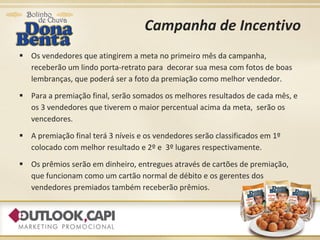 Campanha de Incentivo Os vendedores que atingirem a meta no primeiro mês da campanha, receberão um lindo porta-retrato para  decorar sua mesa com fotos de boas lembranças, que poderá ser a foto da premiação como melhor vendedor. Para a premiação final, serão somados os melhores resultados de cada mês, e os 3 vendedores que tiverem o maior percentual acima da meta,  serão os vencedores. A premiação final terá 3 níveis e os vendedores serão classificados em 1º colocado com melhor resultado e 2º e  3º lugares respectivamente. Os prêmios serão em dinheiro, entregues através de cartões de premiação, que funcionam como um cartão normal de débito e os gerentes dos vendedores premiados também receberão prêmios. 