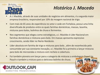 Histórico J. Macedo A J. Macêdo, através de suas unidades de negócios em alimentos, é a segunda maior empresa brasileira, responsável por 10% da moagem nacional de trigo. Com mais de 65 anos de experiência no setor e sede em Fortaleza, possui uma linha diversificada de produtos entre os quais farinhas domésticas, massas, lasanha, misturas para bolos, bolinhos de chuva e fermentos. Nos segmentos que elegeu como estratégicos, a J. Macêdo é Líder Nacional em farinhas domésticas e misturas para bolo. Em massas apresenta expressivo crescimento, sendo líder no Norte-Nordeste. Líder absoluta em farinha de trigo e misturas para bolo , além de reconhecida pelo consumidor por sua constante inovação, a J. Macêdo foi a primeira a lançar misturas para bolo de microondas e mistura com recheio e cobertura. Foi também pioneira em lançar para a categoria de misturas a embalagem Stand Up Pouch e também a mistura para o delicioso bolinho de chuva. 