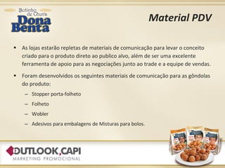 Material PDV As lojas estarão repletas de materiais de comunicação para levar o conceito criado para o produto direto ao publico alvo, além de ser uma excelente ferramenta de apoio para as negociações junto ao trade e a equipe de vendas. Foram desenvolvidos os seguintes materiais de comunicação para as gôndolas do produto: Stopper porta-folheto Folheto Wobler Adesivos para embalagens de Misturas para bolos. 