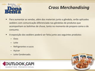 Cross Merchandising Para aumentar as vendas, além dos materiais junto a gôndola, serão aplicados woblers com comunicação diferenciada nas gôndolas de produtos que acompanham os bolinhos de chuva, tanto no momento de preparo como o de consumo. A exposição dos woblers poderá ser feita junto aos seguintes produtos: Ovos Leite Refrigerantes e sucos Açúcar Leite Condensado. 