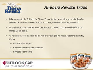 Anúncio Revista Trade O lançamento de Bolinho de Chuva Dona Benta, terá reforço na divulgação através de anúncios direcionados ao trade, em revistas especializadas . Os anúncios transmitirão o conceito dos produtos, com a credibilidade da marca Dona Benta. As revistas escolhidas são as de maior circulação no meio supermercadista, como: Revista Super Hiper Revista Supermercado Moderno Revista Super Varejo 