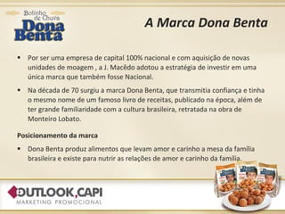 A Marca Dona Benta Por ser uma empresa de capital 100% nacional e com aquisição de novas unidades de moagem , a J. Macêdo adotou a estratégia de investir em uma única marca que também fosse Nacional. Na década de 70 surgiu a marca Dona Benta, que transmitia confiança e tinha o mesmo nome de um famoso livro de receitas, publicado na época, além de ter grande familiaridade com a cultura brasileira, retratada na obra de Monteiro Lobato. Posicionamento da marca Dona Benta produz alimentos que levam amor e carinho a mesa da família brasileira e existe para nutrir as relações de amor e carinho da família. 