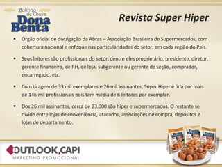 Revista Super Hiper Órgão oficial de divulgação da Abras – Associação Brasileira de Supermercados, com cobertura nacional e enfoque nas particularidades do setor, em cada região do País.  Seus leitores são profissionais do setor, dentre eles proprietário, presidente, diretor, gerente financeiro, de RH, de loja, subgerente ou gerente de seção, comprador, encarregado, etc.  Com tiragem de 33 mil exemplares e 26 mil assinantes, Super Hiper é lida por mais de 146 mil profissionais pois tem média de 6 leitores por exemplar. Dos 26 mil assinantes, cerca de 23.000 são hiper e supermercados. O restante se divide entre lojas de conveniência, atacados, associações de compra, depósitos e lojas de departamento. 