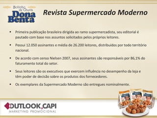 Revista Supermercado Moderno Primeira publicação brasileira dirigida ao ramo supermercadista, seu editorial é pautado com base nos assuntos solicitados pelos próprios leitores. Possui 12.050 assinantes e média de 26.200 leitores, distribuídos por todo território nacional. De acordo com censo Nielsen 2007, seus assinantes são responsáveis por 86,1% do faturamento total do setor. Seus leitores são os executivos que exercem influência no desempenho da loja e têm poder de decisão sobre os produtos dos fornecedores.  Os exemplares da Supermercado Moderno são entregues nominalmente. 