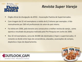Revista Super Varejo Órgão oficial de divulgação da APAS – Associação Paulista de Supermercados. Com tiragem de 32 mil exemplares e média de 8,2 leitores por exemplar, é lida mensalmente por 260 mil profissionais do setor do país inteiro. Foi eleita em 2006, pelo terceiro ano consecutivo a melhor revista do varejo , como aponta o resultado da pesquisa realizada pela Pró-Pesquisa em Junho de 2006. Dos 32 mil exemplares, cerca de 20.000 são destinados à hiper e supermercados. O restante se divide entre lojas de conveniência, atacados, associações de compra, depósitos e lojas de departamento. 