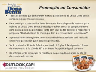 Promoção ao Consumidor Todos os clientes que comprarem mistura para Bolinho de Chuva Dona Benta, concorrerão a prêmios exclusivos. Para participar o consumidor deverá comprar 3 embalagens de misturas para Bolinho de Chuva Dona Benta, de qualquer sabor, enviar os códigos de barra para a caixa postal da promoção, junto com seus dados pessoais e responder a pergunta: “Qual o bolinho de chuva que tem a receita de boas lembranças?” A promoção terá duração de 2 meses e ao final deste período, será realizado um sorteio para saber quem serão os premiados.  Serão sorteados 3 kits de Prêmios, contendo 1 Fogão, 1 Refrigerador 1 forno de microondas, 1 TV LCD de 32” e 1 câmera fotográfica digital, cada um. Os prêmios serão entregues na residência do premiado, no prazo de até 30 dias da data do sorteio. 