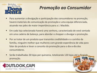 Promoção ao Consumidor Para aumentar a divulgação e participação dos consumidores na promoção, haverá materiais de comunicação da promoção e uma equipe diferenciada, atuando nos pdvs de maior importância para a J. Macêdo. Em cada loja selecionada haverá uma senhora, caracterizada de vovó sentada em uma cadeira de balanço, para abordar o shopper e divulgar a promoção. Por se tratar de um produto que transmite credibilidade e o carinho da família, ninguém melhor que mulheres com grande experiência de vida para falar do produto e levar o conceito da promoção para o dia-a-dia dos consumidores. Serão trabalhadas 30 lojas por quinzena, totalizando 120 lojas até o final da promoção. 