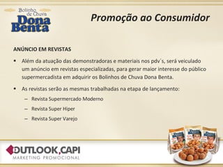 Promoção ao Consumidor ANÚNCIO EM REVISTAS Além da atuação das demonstradoras e materiais nos pdv´s, será veiculado um anúncio em revistas especializadas, para gerar maior interesse do público supermercadista em adquirir os Bolinhos de Chuva Dona Benta. As revistas serão as mesmas trabalhadas na etapa de lançamento: Revista Supermercado Moderno Revista Super Hiper Revista Super Varejo 