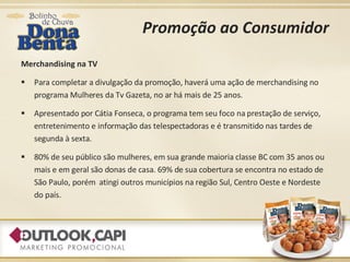 Promoção ao Consumidor Merchandising na TV Para completar a divulgação da promoção, haverá uma ação de merchandising no programa Mulheres da Tv Gazeta, no ar há mais de 25 anos. Apresentado por Cátia Fonseca, o programa tem seu foco na prestação de serviço, entretenimento e informação das telespectadoras e é transmitido nas tardes de  segunda à sexta. 80% de seu público são mulheres, em sua grande maioria classe BC com 35 anos ou mais e em geral são donas de casa. 69% de sua cobertura se encontra no estado de São Paulo, porém  atingi outros municípios na região Sul, Centro Oeste e Nordeste do país. 
