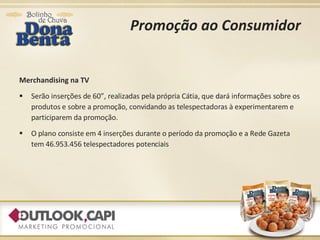 Promoção ao Consumidor Merchandising na TV Serão inserções de 60”, realizadas pela própria Cátia, que dará informações sobre os produtos e sobre a promoção, convidando as telespectadoras à experimentarem e participarem da promoção. O plano consiste em 4 inserções durante o período da promoção e a Rede Gazeta tem 46.953.456 telespectadores potenciais 
