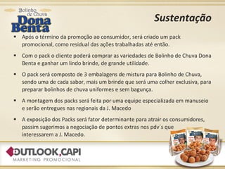 Sustentação Após o término da promoção ao consumidor, será criado um pack promocional, como residual das ações trabalhadas até então. Com o pack o cliente poderá comprar as variedades de Bolinho de Chuva Dona Benta e ganhar um lindo brinde, de grande utilidade. O pack será composto de 3 embalagens de mistura para Bolinho de Chuva, sendo uma de cada sabor, mais um brinde que será uma colher exclusiva, para preparar bolinhos de chuva uniformes e sem bagunça. A montagem dos packs será feita por uma equipe especializada em manuseio e serão entregues nas regionais da J. Macedo A exposição dos Packs será fator determinante para atrair os consumidores, passim sugerimos a negociação de pontos extras nos pdv´s que  interessarem a J. Macedo. 