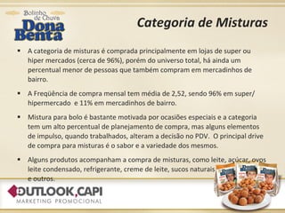 Categoria de Misturas A categoria de misturas é comprada principalmente em lojas de super ou hiper mercados (cerca de 96%), porém do universo total, há ainda um percentual menor de pessoas que também compram em mercadinhos de bairro. A Freqüência de compra mensal tem média de 2,52, sendo 96% em super/ hipermercado  e 11% em mercadinhos de bairro. Mistura para bolo é bastante motivada por ocasiões especiais e a categoria tem um alto percentual de planejamento de compra, mas alguns elementos de impulso, quando trabalhados, alteram a decisão no PDV.  O principal drive de compra para misturas é o sabor e a variedade dos mesmos. Alguns produtos acompanham a compra de misturas, como leite, açúcar, ovos leite condensado, refrigerante, creme de leite, sucos naturais  e outros. 
