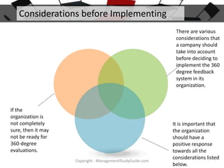 Considerations before Implementing
There are various
considerations that
a company should
take into account
before deciding to
implement the 360
degree feedback
system in its
organization.

If the
organization is
not completely
sure, then it may
not be ready for
360-degree
evaluations.
Copyright - ManagementStudyGuide.com

It is important that
the organization
should have a
positive response
towards all the
considerations listed
below.

 