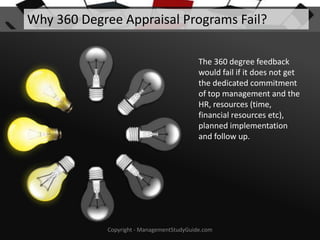 Why 360 Degree Appraisal Programs Fail?
The 360 degree feedback
would fail if it does not get
the dedicated commitment
of top management and the
HR, resources (time,
financial resources etc),
planned implementation
and follow up.

Copyright - ManagementStudyGuide.com

 
