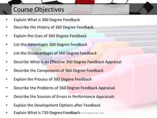 Course Objectives
•

Explain What is 360 Degree Feedback

•

Describe the History of 360 Degree Feedback

•

Explain the Uses of 360 Degree Feedback

•

List the Advantages 360 Degree Feedback

•

List the Disadvantages of 360 Degree Feedback

•

Describe What is an Effective 360 Degree Feedback Appraisal

•

Describe the Components of 360 Degree Feedback

•

Explain the Process of 360 Degree Feedback

•

Describe the Problems of 360 Degree Feedback Appraisal

•

Describe the Sources of Errors in Performance Appraisals

•

Explain the Development Options after Feedback

•

Copyright - ManagementStudyGuide.com
Explain What is 720 Degree Feedback

 