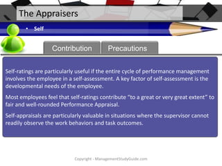 The Appraisers
• Self

About
Contribution

Precautions

Self-ratings are particularly useful if the entire cycle of performance management
involves the employee in a self-assessment. A key factor of self-assessment is the
developmental needs of the employee.

Most employees feel that self-ratings contribute “to a great or very great extent” to
fair and well-rounded Performance Appraisal.
Self-appraisals are particularly valuable in situations where the supervisor cannot
readily observe the work behaviors and task outcomes.

Copyright - ManagementStudyGuide.com

 