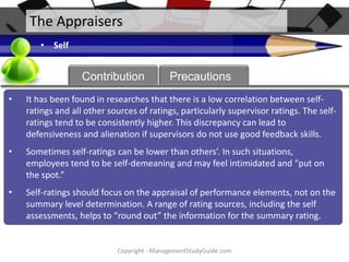 The Appraisers
• Self

About
Contribution

Precautions

•

It has been found in researches that there is a low correlation between selfratings and all other sources of ratings, particularly supervisor ratings. The selfratings tend to be consistently higher. This discrepancy can lead to
defensiveness and alienation if supervisors do not use good feedback skills.

•

Sometimes self-ratings can be lower than others’. In such situations,
employees tend to be self-demeaning and may feel intimidated and “put on
the spot.”

•

Self-ratings should focus on the appraisal of performance elements, not on the
summary level determination. A range of rating sources, including the self
assessments, helps to “round out” the information for the summary rating.

Copyright - ManagementStudyGuide.com

 