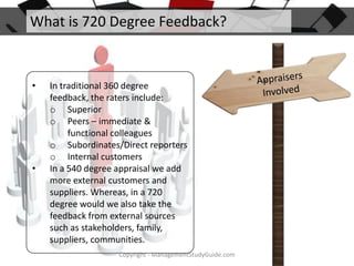 What is 720 Degree Feedback?

•

•

In traditional 360 degree
feedback, the raters include:
o Superior
o Peers – immediate &
functional colleagues
o Subordinates/Direct reporters
o Internal customers
In a 540 degree appraisal we add
more external customers and
suppliers. Whereas, in a 720
degree would we also take the
feedback from external sources
such as stakeholders, family,
suppliers, communities.
Copyright - ManagementStudyGuide.com

 
