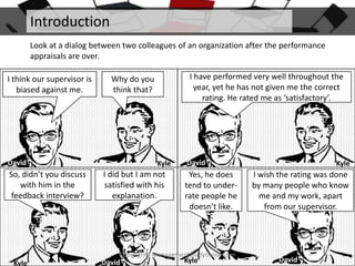 Introduction
Look at a dialog between two colleagues of an organization after the performance
appraisals are over.
I think our supervisor is
biased against me.

David

So, didn’t you discuss
with him in the
feedback interview?

I have performed very well throughout the
year, yet he has not given me the correct
rating. He rated me as ‘satisfactory’.

Why do you
think that?

Kyle

I did but I am not
satisfied with his
explanation.

David

Yes, he does
tend to underrate people he
doesn’t like.

Copyright - ManagementStudyGuide.com

Kyle

David

Kyle

Kyle

I wish the rating was done
by many people who know
me and my work, apart
from our supervisor.

David

 