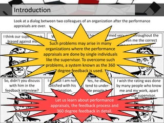 Introduction
Look at a dialog between two colleagues of an organization after the performance
appraisals are over.
I think our supervisor is
biased against me.

I have performed very well throughout the
Why do you
year, yet he has not given me the correct
think that?
Such problems may arise in manyrated me as ‘satisfactory’.
rating. He

organizations where the performance
appraisals are done by single individuals
like the supervisor. To overcome such
problems, a system known as the 360
degree feedback is used.
David

So, didn’t you discuss
with him in the
feedback interview?

Kyle

I did but I am not
satisfied with his
explanation.

David

Yes, he does
tend to underrate people he
doesn’t like.

Kyle

I wish the rating was done
by many people who know
me and my work, apart
from our supervisor.

Let us learn about performance
appraisals, the feedback process and
360 degree feedback in detail.
Copyright - ManagementStudyGuide.com

Kyle

David

Kyle

David

 