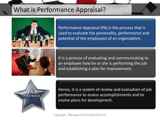 What is Performance Appraisal?
Performance Appraisal (PA) is the process that is
used to evaluate the personality, performance and
potential of the employees of an organization.

It is a process of evaluating and communicating to
an employee how he or she is performing the job
and establishing a plan for improvement.

Hence, it is a system of review and evaluation of job
performance to assess accomplishments and to
evolve plans for development.
Copyright - ManagementStudyGuide.com

 