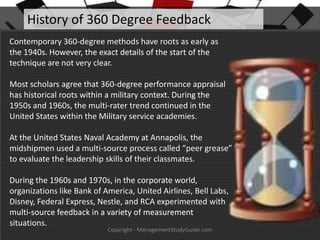 History of 360 Degree Feedback
Contemporary 360-degree methods have roots as early as
the 1940s. However, the exact details of the start of the
technique are not very clear.
Most scholars agree that 360-degree performance appraisal
has historical roots within a military context. During the
1950s and 1960s, the multi-rater trend continued in the
United States within the Military service academies.
At the United States Naval Academy at Annapolis, the
midshipmen used a multi-source process called “peer grease”
to evaluate the leadership skills of their classmates.
During the 1960s and 1970s, in the corporate world,
organizations like Bank of America, United Airlines, Bell Labs,
Disney, Federal Express, Nestle, and RCA experimented with
multi-source feedback in a variety of measurement
situations.
Copyright - ManagementStudyGuide.com

 