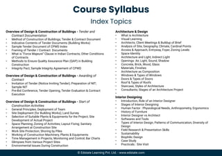 Course Syllabus
Index Topics
Overview of Design & Construction of Buildings - Tender and
Contract Documentation
• Method of Construction of Buildings; Tender & Contract Document
• Indicative Contents of Tender Documents (Building Works)
• Sample Tender Document of CPWD Index
• Framing of Tender / Contract Documents
• What is “Force Majeure” Clause in Indian Contracts; Other Conditions
of Contracts
• Methods to Ensure Quality Assurance Plan (QAP) in Building
Construction
• Integrity Pact; Sample Integrity Agreement of CPWD
Overview of Design & Construction of Buildings - Awarding of
Contract
• Invitation of Tender (Notice Inviting Tender); Preparation of NIT;
Sample NIT
• Pre-Bid Conference, Tender Opening, Tender Evaluation & Contract
Execution
Overview of Design & Construction of Buildings - Start of
Construction Activities
• General Principles; Deployment of Team
• Site Deployment (for Building Works); Land Survey
• Selection of Suitable Plants & Equipments for the Project; Site
Development of Actual Project
• Space Planning; Zoning of Activities; Layout Fixing; Sanitary
Arrangement at Construction Site
• Work Site Protection; Shoring by Piles
• Working of Construction Machinery, Plants & Equipments
• Time Management in Projects; Monitoring and Control; Bar Charts
• Glimpses from Various Project Sites
• Environmental Issues During Construction
Architecture & Design
• What is Architecture
• Visual Learning
• Architects; Client Meetings & Buildup of Brief
• Analysis of Site, Geography, Climate, Cardinal Points
• Access & Approach, Entryway, Foyer, Zoning Levels
• Space Identity
• Architecture and Light, Indirect Light
• Openings: Air, Light, Sound, Shadow
• Concrete, Brick, Wood, Glass
• Materials, Finishes
• Architecture as Composition
• Windows & Types of Windows
• Doors & Types of Doors
• Roof & Types of Roofs
• Staircase, Styles of Architecture
• Consultants; Stages of an Architecture Project
•
Interior Designing
• Introduction, Role of an Interior Designer
• Stages of Interior Designing
• Human Factor : Physiological Needs, Anthropometry, Ergonomics
• History of Furniture
• Interior Designer vs Architect
• Softwares and Tools
• Types of Interior Design, Patterns of Communication, Diversity of
Design
• Field Research & Presentation Skills
• Sustainability
• Biophilic Design
• Case Study
• Practicals : Site Visit
© Edstate Learning Pvt. Ltd. - www.edstate.com
 