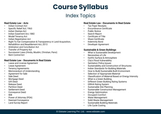 Course Syllabus
Index Topics
Real Estate Law - Acts
• Indian Contract Act
• Speciﬁc Relief Act, 1963
• Indian Stamps Act
• Indian Easement Act, 1882
• Model Tenancy Act
• Indian Registration Act
• Right To Fair Compensation & Transparency in Land Acquisition,
Rehabilition and Resettlement Act, 2013
• Arbitration and Conciliation Act
• Transfer of Property Act
• Succession Laws (Hindu, Muslim, Christian, Parsi)
• Rent Control Act
Real Estate Law - Documents In Real Estate
• Leave and License Agreement
• Lease Agreement
• Tenancy Agreements
• Memorandum of Understanding
• Agreement for Sale
• Sale Deed
• Mortgage Deed
• Gift Deed
• Release Deed
• Partition Deed
• Settlement Deed
• Conveyance Deed
• Will
• Power of Attorney (POA)
• Deemed Conveyance
• Land Survey Report
Real Estate Law - Documents In Real Estate
• Tax Payer Receipts
• Encumbrance Certiﬁcate
• Public Notice
• Search Report
• Certiﬁcate of Title
• Share Certiﬁcate
• Indemnity Bond
• Developer Agreement
Sustainable & Green Buildings
• What is Sustainable Development
• Necessities of Life
• Earth's Surface & Atmosphere
• City's Flood Vulnerablitiy
• Sanitation Policy Issues
• Sustainability and Construction of Structures
• Indian Standards for Building Materials
• How to Build Sustainable Built Environment
• Selection of Appropriate Material
• Classiﬁcation of Material Based on Energy Intensity
• What is a Green Building
• Different Green Building Rating Systems
• GRIHA Rating System
• Sustainable Site Planning
• Sustainable Construction Management
• Energy Optimization
• Occupant Comfort
• Water Management
• Solid Waste Management
• Sustainable Building Materials
• Life Cycle Costing
© Edstate Learning Pvt. Ltd. - www.edstate.com
 