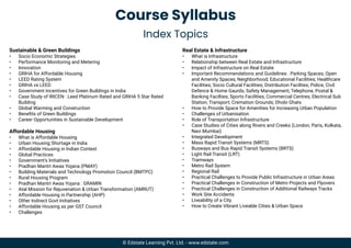 Course Syllabus
Index Topics
Sustainable & Green Buildings
• Socio Economic Strategies
• Performance Monitoring and Metering
• Innovation
• GRIHA for Affordable Housing
• LEED Rating System
• GRIHA vs LEED
• Government Incentives for Green Buildings in India
• Case Study of IRICEN : Leed Platinum Rated and GRIHA 5 Star Rated
Building
• Global Warming and Construction
• Beneﬁts of Green Buildings
• Career Opportunities in Sustainable Development
Affordable Housing
• What is Affordable Housing
• Urban Housing Shortage in India
• Affordable Housing in Indian Context
• Global Practices
• Government's Initiatives
• Pradhan Mantri Awas Yojana (PMAY)
• Building Materials and Technology Promotion Council (BMTPC)
• Rural Housing Program
• Pradhan Mantri Awas Yojana : GRAMIN
• Atal Mission for Rejuvenation & Urban Transformation (AMRUT)
• Affordable Housing in Partnership (AHP)
• Other Indirect Govt Initiatives
• Affordable Housing as per GST Council
• Challenges
Real Estate & Infrastructure
• What is Infrastructure
• Relationship between Real Estate and Infrastructure
• Impact of Infrastructure on Real Estate
• Important Recommendations and Guidelines : Parking Spaces; Open
and Amenity Spaces; Neighborhood; Educational Facilities; Healthcare
Facilities; Socio Cultural Facilities; Distribution Facilties; Police, Civil
Defence & Home Gaurds; Safety Management; Telephone, Postal &
Banking Facilties; Sports Facilities; Commercial Centres; Electrical Sub
Station; Transport; Cremation Grounds; Dhobi Ghats
• How to Provide Space for Amenities for Increasing Urban Population
• Challenges of Urbanisation
• Role of Transportation Infrastructure
• Case Studies of Cities along Rivers and Creeks (London, Paris, Kolkata,
Navi Mumbai)
• Integrated Development
• Mass Rapid Transit Systems (MRTS)
• Busways and Bus Rapid Transit Systems (BRTS)
• Light Rail Transit (LRT)
• Tramways
• Metro Rail System
• Regional Rail
• Practical Challenges to Provide Public Infrastructure in Urban Areas
• Practical Challenges in Construction of Metro Projects and Flyovers
• Practical Challenges in Construction of Additional Railways Tracks
• Work Site Accidents
• Liveability of a City
• How to Create Vibrant Liveable Cities & Urban Space
© Edstate Learning Pvt. Ltd. - www.edstate.com
 