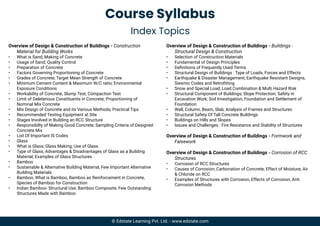 Course Syllabus
Index Topics
Overview of Design & Construction of Buildings - Construction
Material for Building Works
• What is Sand; Making of Concrete
• Usage of Sand; Quality Control
• Preparation of Concrete
• Factors Governing Proportioning of Concrete
• Grades of Concrete; Target Mean Strength of Concrete
• Minimum Cement Content & Maximum W/C ratio; Environmental
Exposure Conditions
• Workability of Concrete, Slump Test, Compaction Test
• Limit of Deleterious Constituents in Concrete; Proportioning of
Nominal Mix Concrete
• Mix Design of Concrete and its Various Methods; Practical Tips
• Recommended Testing Equipment at Site
• Stages Involved in Building an RCC Structure
• Responsibilty of Making Good Concrete; Sampling Criteria of Designed
Concrete Mix
• List Of Important IS Codes
• Glass
• What is Glass; Glass Making; Use of Glass
• Type of Glass, Advantages & Disadvantages of Glass as a Building
Material; Examples of Glass Structures
• Bamboo
• Sustainable & Alternative Building Material, Few Important Alternative
Building Materials
• Bamboo, What is Bamboo, Bamboo as Reinforcement in Concrete,
Species of Bamboo for Construction
• Indian Bamboo- Structural Use, Bamboo Composite, Few Outstanding
Structures Made with Bamboo
Overview of Design & Construction of Buildings - Buildings -
Structural Design & Construction
• Selection of Construction Materials
• Fundamental of Design Principles
• Deﬁnitions of Frequently Used Terms
• Structural Design of Buildings : Type of Loads, Forces and Effects
• Earthquake & Disaster Management; Earthquake Resistant Designs,
Siesmic Codes and Retroﬁtting
• Snow and Special Load; Load Combination & Multi Hazard Risk
• Structural Component of Buildings; Slope Protection; Safety in
Excavation Work; Soil Investigation; Foundation and Settlement of
Foundation
• Wall, Column, Beam, Slab; Analysis of Frames and Structures
• Structural Safety Of Tall Concrete Buildings
• Buildings on Hills and Slopes
• Issues and Challenges : Fire Resistance and Stability of Structures
Overview of Design & Construction of Buildings - Formwork and
Falsework
Overview of Design & Construction of Buildings - Corrosion of RCC
Structures
• Corrosion of RCC Structures
• Causes of Corrosion; Carbonation of Concrete; Effect of Moisture, Air
& Chloride on RCC
• Examples of Structures with Corrosion, Effects of Corrosion, Anti
Corrosion Methods
© Edstate Learning Pvt. Ltd. - www.edstate.com
 