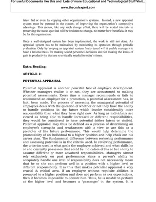 For useful Documents like this and Lots of more Educational and Technological Stuff Visit...

                                       www.thecodexpert.com



        latest fad or even by copying other organization’s systems. Instead, a new appraisal
        system must be pursued in the context of improving the organization’s competitive
        advantage. This means, like any such change effort, there will be vested interests in
        preserving the status quo that will be resistant to change, no matter how beneficial it may
        be for the organisation.

        Once a well-designed system has been implemented, the work is still not done. An
        appraisal system has to be maintained by monitoring its operation through periodic
        evaluation. Only by keeping an appraisal system finely tuned will it enable managers to
        have a rational basis for making sound personnel decisions and for making the kinds of
        gain in productivity that are so critically needed in today’s times.


        Extra Reading:

        ARTICLE 1:

        POTENTIAL APPRAISAL

        Potential Appraisal is another powerful tool of employee development.
        Whether managers realise it or not, they are accustomed to making
        potential assessments. Every time a manager recommends or fails to
        recommend an employee for a promotion, a potential assessment has, in
        fact, been made. The process of assessing the managerial potential of
        employees deals with the question of whether or not they have the ability
        to handle positions in the future which involve considerably more
        responsibility than what they have right now. As long as individuals are
        viewed as being able to handle increased or different responsibilities,
        they would be considered to have potential (either latent or visible).
        Potential appraisal may thus be defined as a process of determining an
        employee’s strengths and weaknesses with a view to use this as a
        predictor of his future performance. This would help determine the
        promotabilty of an individual to a higher position and help chalk out his
        career plan. The fundamental difference between reviewing performance
        and assessing potential is in the criteria used. In reviewing performance,
        the criterion used is what goals the employee achieved and what skills he
        or she currently possesses that could be indicators of his or her ability to
        assume different or more advanced responsibilities. Managers cannot
        rely exclusively on past performance since a person’s ability to
        adequately handle one level of responsibility does not necessarily mean
        that he or she can perform well in a position with a higher level or
        different responsibility. It is this that makes potential appraisal a very
        crucial & critical area. If an employee without requisite abilities is
        promoted to a higher position and does not perform as per expectations,
        then it becomes impossible to demote him. Thus, he is unable to perform
        at the higher level and becomes a ‘passenger’ in the system. It is
 