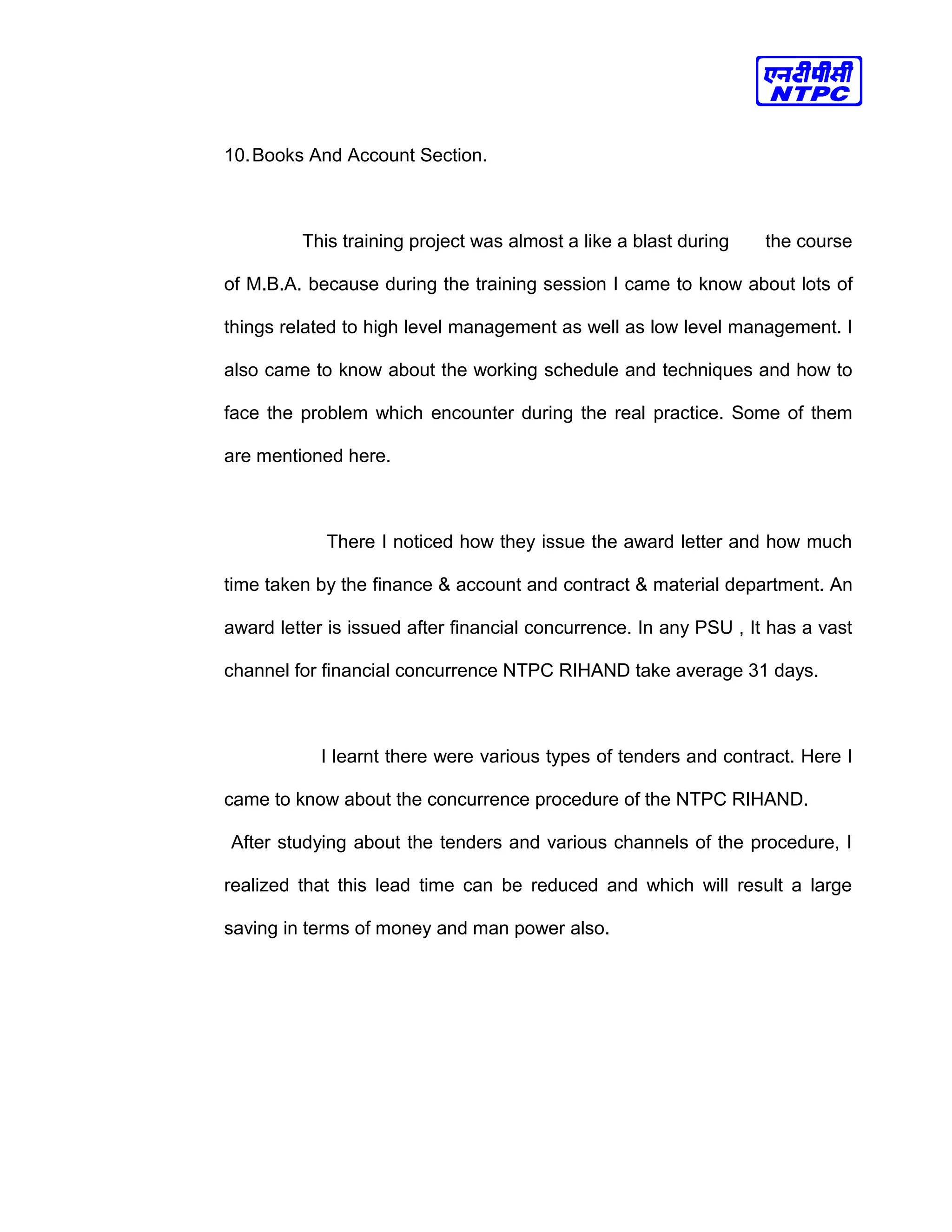 10.Books And Account Section.
This training project was almost a like a blast during the course
of M.B.A. because during the training session I came to know about lots of
things related to high level management as well as low level management. I
also came to know about the working schedule and techniques and how to
face the problem which encounter during the real practice. Some of them
are mentioned here.
There I noticed how they issue the award letter and how much
time taken by the finance & account and contract & material department. An
award letter is issued after financial concurrence. In any PSU , It has a vast
channel for financial concurrence NTPC RIHAND take average 31 days.
I learnt there were various types of tenders and contract. Here I
came to know about the concurrence procedure of the NTPC RIHAND.
After studying about the tenders and various channels of the procedure, I
realized that this lead time can be reduced and which will result a large
saving in terms of money and man power also.
 