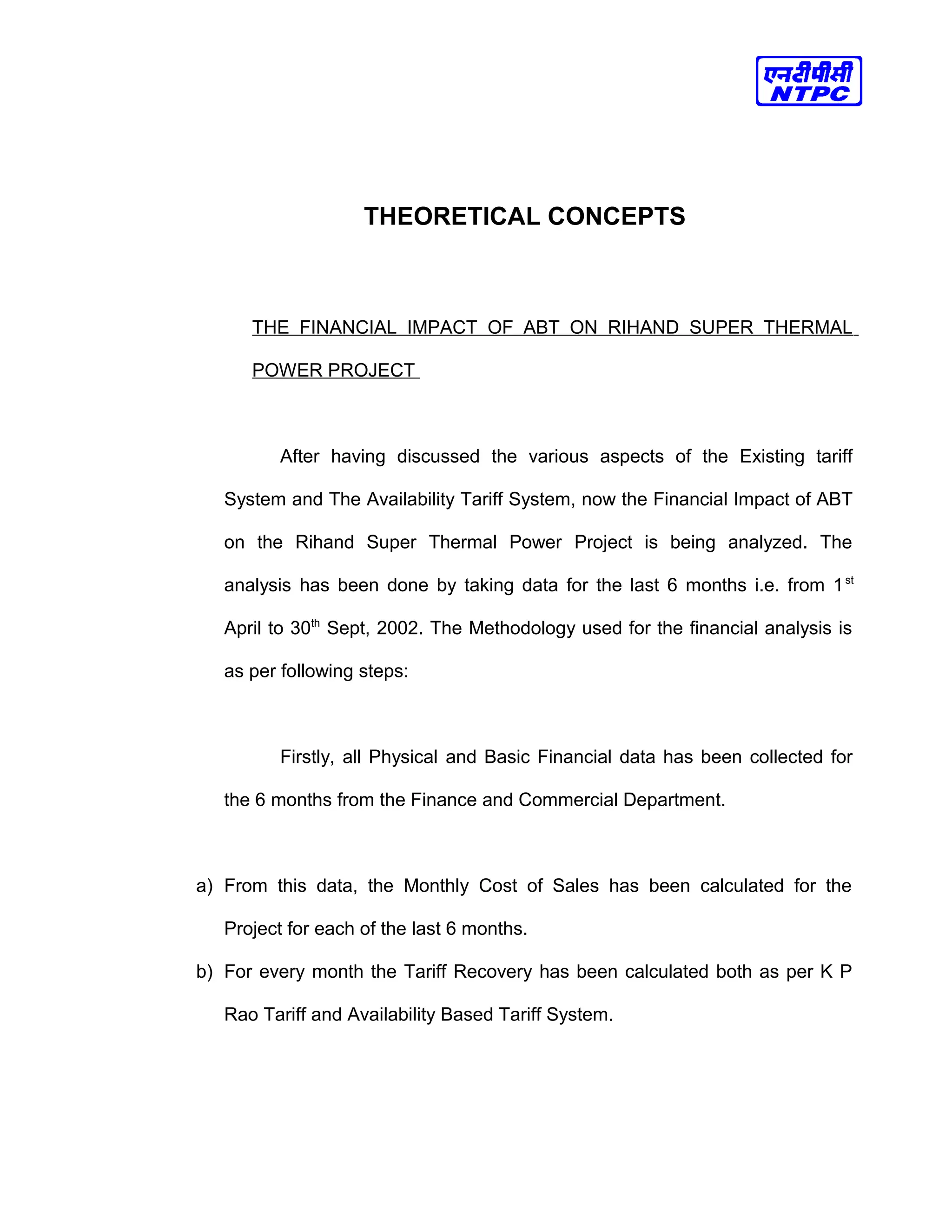THEORETICAL CONCEPTS
THE FINANCIAL IMPACT OF ABT ON RIHAND SUPER THERMAL
POWER PROJECT
After having discussed the various aspects of the Existing tariff
System and The Availability Tariff System, now the Financial Impact of ABT
on the Rihand Super Thermal Power Project is being analyzed. The
analysis has been done by taking data for the last 6 months i.e. from 1st
April to 30th
Sept, 2002. The Methodology used for the financial analysis is
as per following steps:
Firstly, all Physical and Basic Financial data has been collected for
the 6 months from the Finance and Commercial Department.
a) From this data, the Monthly Cost of Sales has been calculated for the
Project for each of the last 6 months.
b) For every month the Tariff Recovery has been calculated both as per K P
Rao Tariff and Availability Based Tariff System.
 