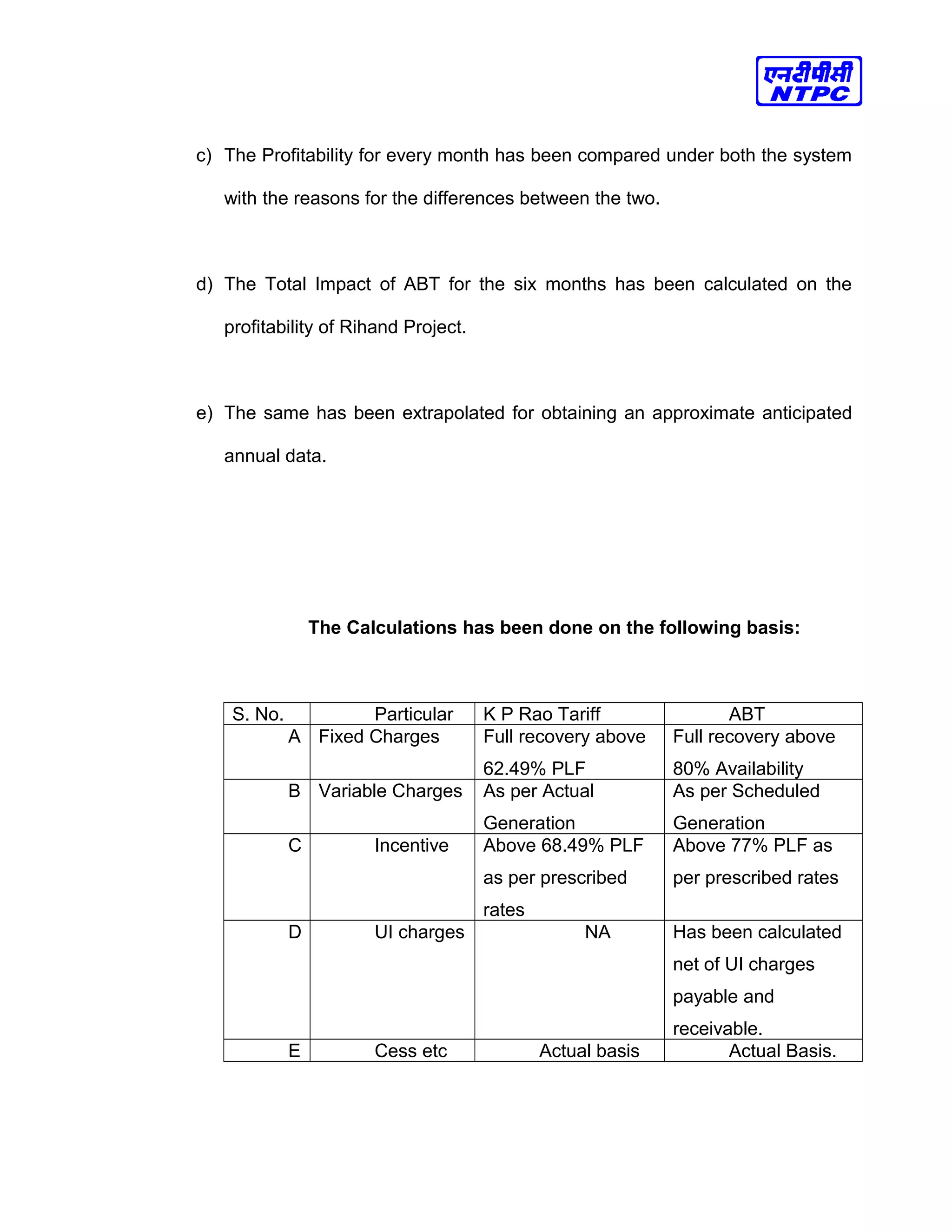 c) The Profitability for every month has been compared under both the system
with the reasons for the differences between the two.
d) The Total Impact of ABT for the six months has been calculated on the
profitability of Rihand Project.
e) The same has been extrapolated for obtaining an approximate anticipated
annual data.
The Calculations has been done on the following basis:
S. No. Particular K P Rao Tariff ABT
A Fixed Charges Full recovery above
62.49% PLF
Full recovery above
80% Availability
B Variable Charges As per Actual
Generation
As per Scheduled
Generation
C Incentive Above 68.49% PLF
as per prescribed
rates
Above 77% PLF as
per prescribed rates
D UI charges NA Has been calculated
net of UI charges
payable and
receivable.
E Cess etc Actual basis Actual Basis.
 