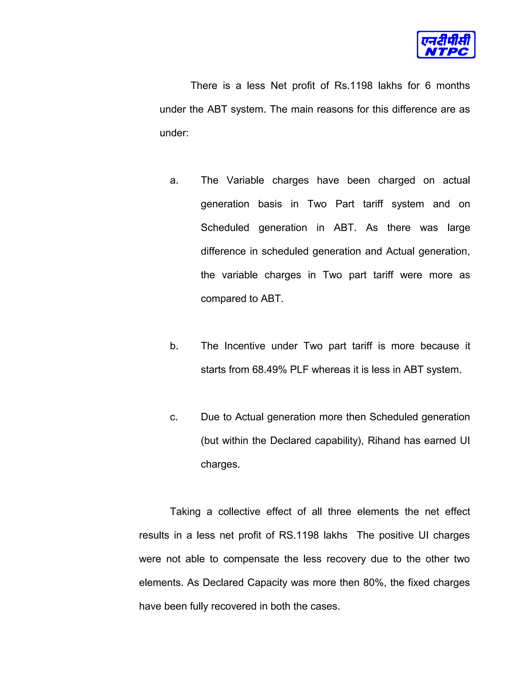 There is a less Net profit of Rs.1198 lakhs for 6 months
under the ABT system. The main reasons for this difference are as
under:
a. The Variable charges have been charged on actual
generation basis in Two Part tariff system and on
Scheduled generation in ABT. As there was large
difference in scheduled generation and Actual generation,
the variable charges in Two part tariff were more as
compared to ABT.
b. The Incentive under Two part tariff is more because it
starts from 68.49% PLF whereas it is less in ABT system.
c. Due to Actual generation more then Scheduled generation
(but within the Declared capability), Rihand has earned UI
charges.
Taking a collective effect of all three elements the net effect
results in a less net profit of RS.1198 lakhs The positive UI charges
were not able to compensate the less recovery due to the other two
elements. As Declared Capacity was more then 80%, the fixed charges
have been fully recovered in both the cases.
 