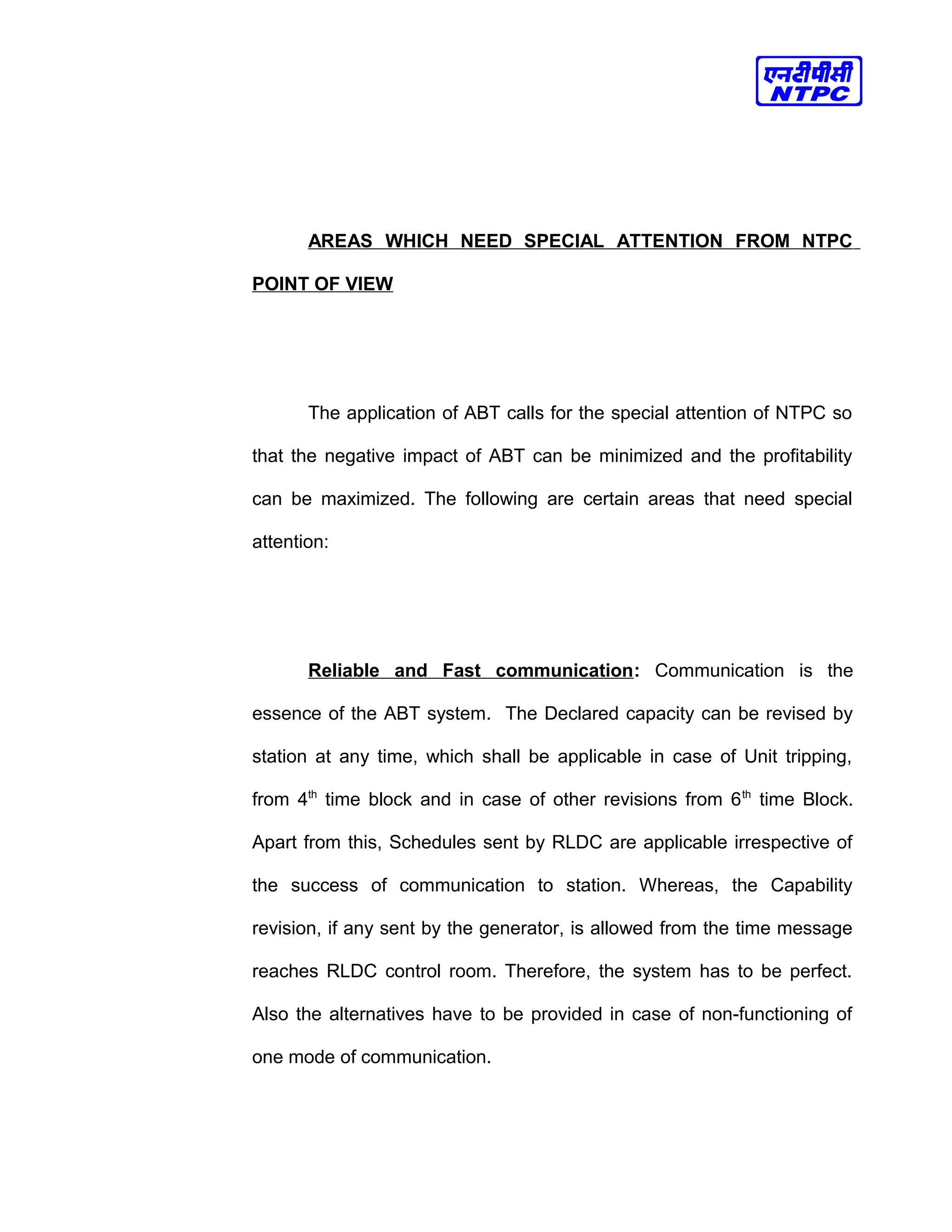 AREAS WHICH NEED SPECIAL ATTENTION FROM NTPC
POINT OF VIEW
The application of ABT calls for the special attention of NTPC so
that the negative impact of ABT can be minimized and the profitability
can be maximized. The following are certain areas that need special
attention:
Reliable and Fast communication: Communication is the
essence of the ABT system. The Declared capacity can be revised by
station at any time, which shall be applicable in case of Unit tripping,
from 4th
time block and in case of other revisions from 6th
time Block.
Apart from this, Schedules sent by RLDC are applicable irrespective of
the success of communication to station. Whereas, the Capability
revision, if any sent by the generator, is allowed from the time message
reaches RLDC control room. Therefore, the system has to be perfect.
Also the alternatives have to be provided in case of non-functioning of
one mode of communication.
 
