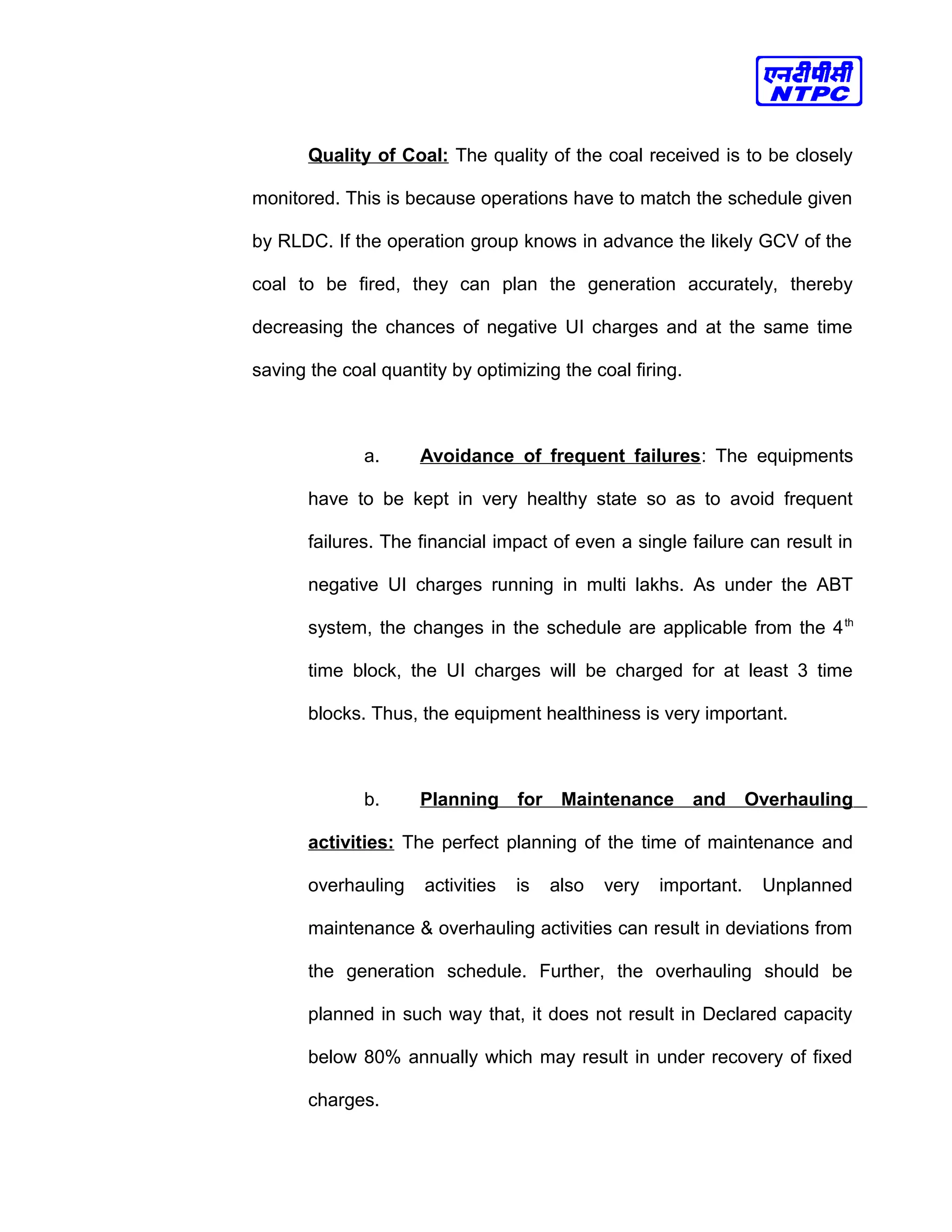 Quality of Coal: The quality of the coal received is to be closely
monitored. This is because operations have to match the schedule given
by RLDC. If the operation group knows in advance the likely GCV of the
coal to be fired, they can plan the generation accurately, thereby
decreasing the chances of negative UI charges and at the same time
saving the coal quantity by optimizing the coal firing.
a. Avoidance of frequent failures: The equipments
have to be kept in very healthy state so as to avoid frequent
failures. The financial impact of even a single failure can result in
negative UI charges running in multi lakhs. As under the ABT
system, the changes in the schedule are applicable from the 4th
time block, the UI charges will be charged for at least 3 time
blocks. Thus, the equipment healthiness is very important.
b. Planning for Maintenance and Overhauling
activities: The perfect planning of the time of maintenance and
overhauling activities is also very important. Unplanned
maintenance & overhauling activities can result in deviations from
the generation schedule. Further, the overhauling should be
planned in such way that, it does not result in Declared capacity
below 80% annually which may result in under recovery of fixed
charges.
 