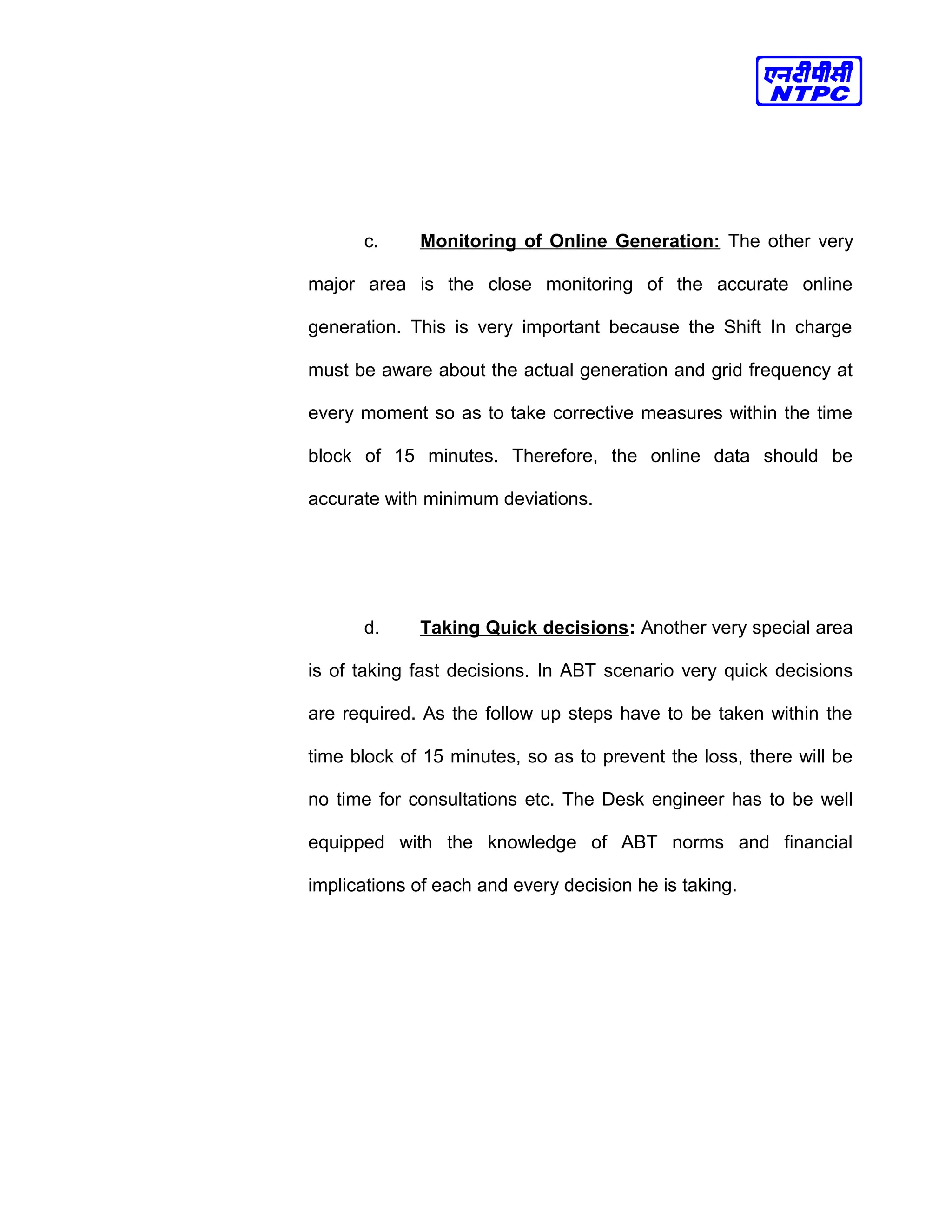 c. Monitoring of Online Generation: The other very
major area is the close monitoring of the accurate online
generation. This is very important because the Shift In charge
must be aware about the actual generation and grid frequency at
every moment so as to take corrective measures within the time
block of 15 minutes. Therefore, the online data should be
accurate with minimum deviations.
d. Taking Quick decisions: Another very special area
is of taking fast decisions. In ABT scenario very quick decisions
are required. As the follow up steps have to be taken within the
time block of 15 minutes, so as to prevent the loss, there will be
no time for consultations etc. The Desk engineer has to be well
equipped with the knowledge of ABT norms and financial
implications of each and every decision he is taking.
 