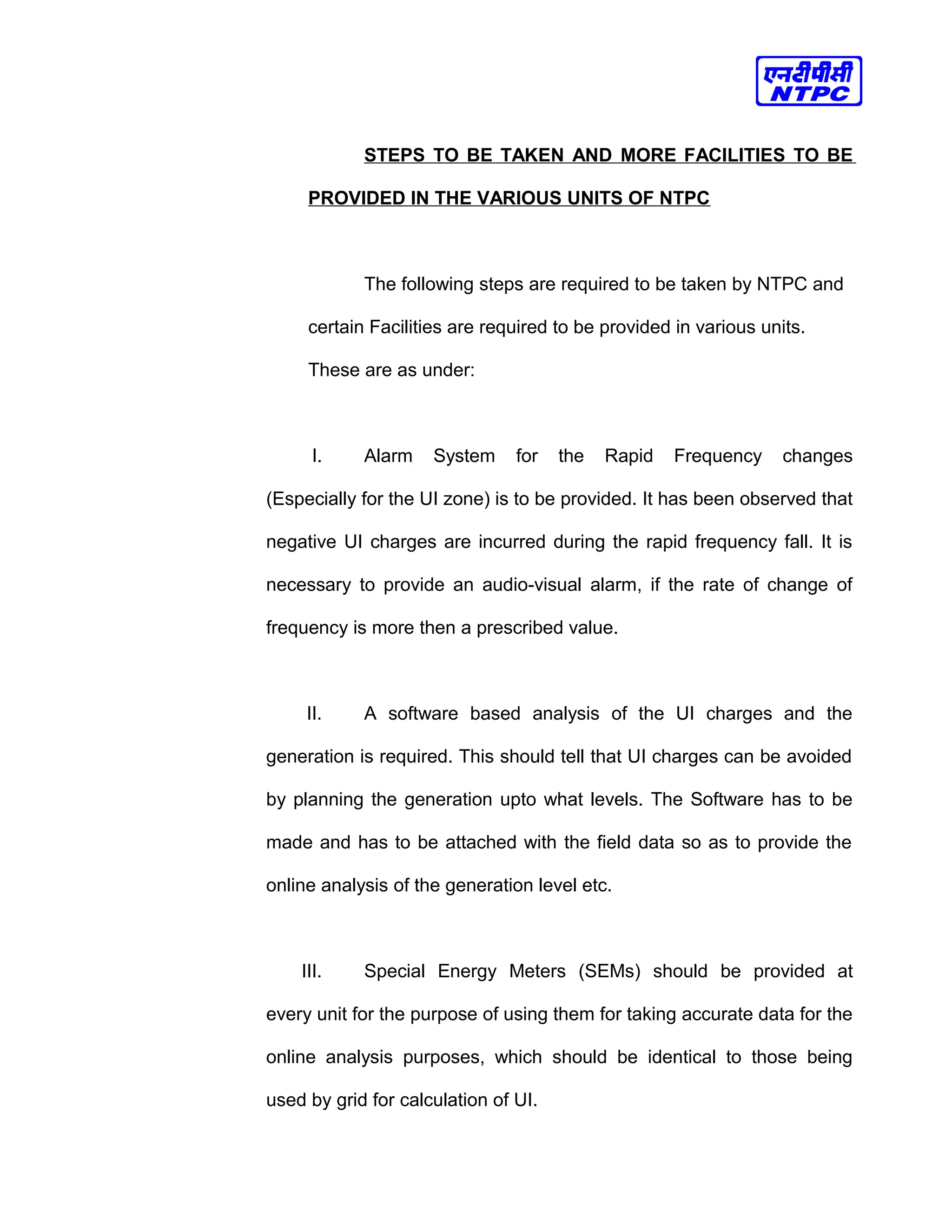 STEPS TO BE TAKEN AND MORE FACILITIES TO BE
PROVIDED IN THE VARIOUS UNITS OF NTPC
The following steps are required to be taken by NTPC and
certain Facilities are required to be provided in various units.
These are as under:
I. Alarm System for the Rapid Frequency changes
(Especially for the UI zone) is to be provided. It has been observed that
negative UI charges are incurred during the rapid frequency fall. It is
necessary to provide an audio-visual alarm, if the rate of change of
frequency is more then a prescribed value.
II. A software based analysis of the UI charges and the
generation is required. This should tell that UI charges can be avoided
by planning the generation upto what levels. The Software has to be
made and has to be attached with the field data so as to provide the
online analysis of the generation level etc.
III. Special Energy Meters (SEMs) should be provided at
every unit for the purpose of using them for taking accurate data for the
online analysis purposes, which should be identical to those being
used by grid for calculation of UI.
 