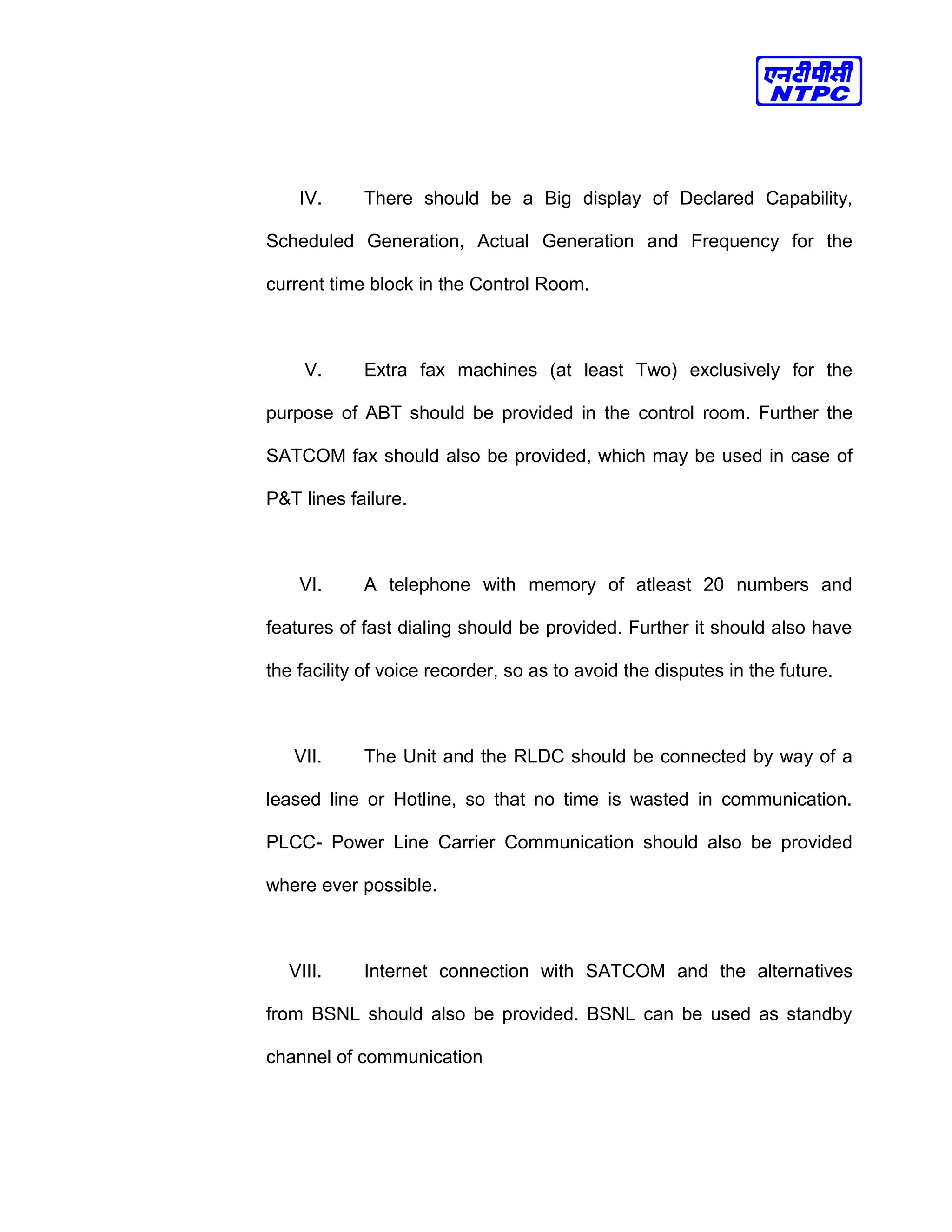 IV. There should be a Big display of Declared Capability,
Scheduled Generation, Actual Generation and Frequency for the
current time block in the Control Room.
V. Extra fax machines (at least Two) exclusively for the
purpose of ABT should be provided in the control room. Further the
SATCOM fax should also be provided, which may be used in case of
P&T lines failure.
VI. A telephone with memory of atleast 20 numbers and
features of fast dialing should be provided. Further it should also have
the facility of voice recorder, so as to avoid the disputes in the future.
VII. The Unit and the RLDC should be connected by way of a
leased line or Hotline, so that no time is wasted in communication.
PLCC- Power Line Carrier Communication should also be provided
where ever possible.
VIII. Internet connection with SATCOM and the alternatives
from BSNL should also be provided. BSNL can be used as standby
channel of communication
 