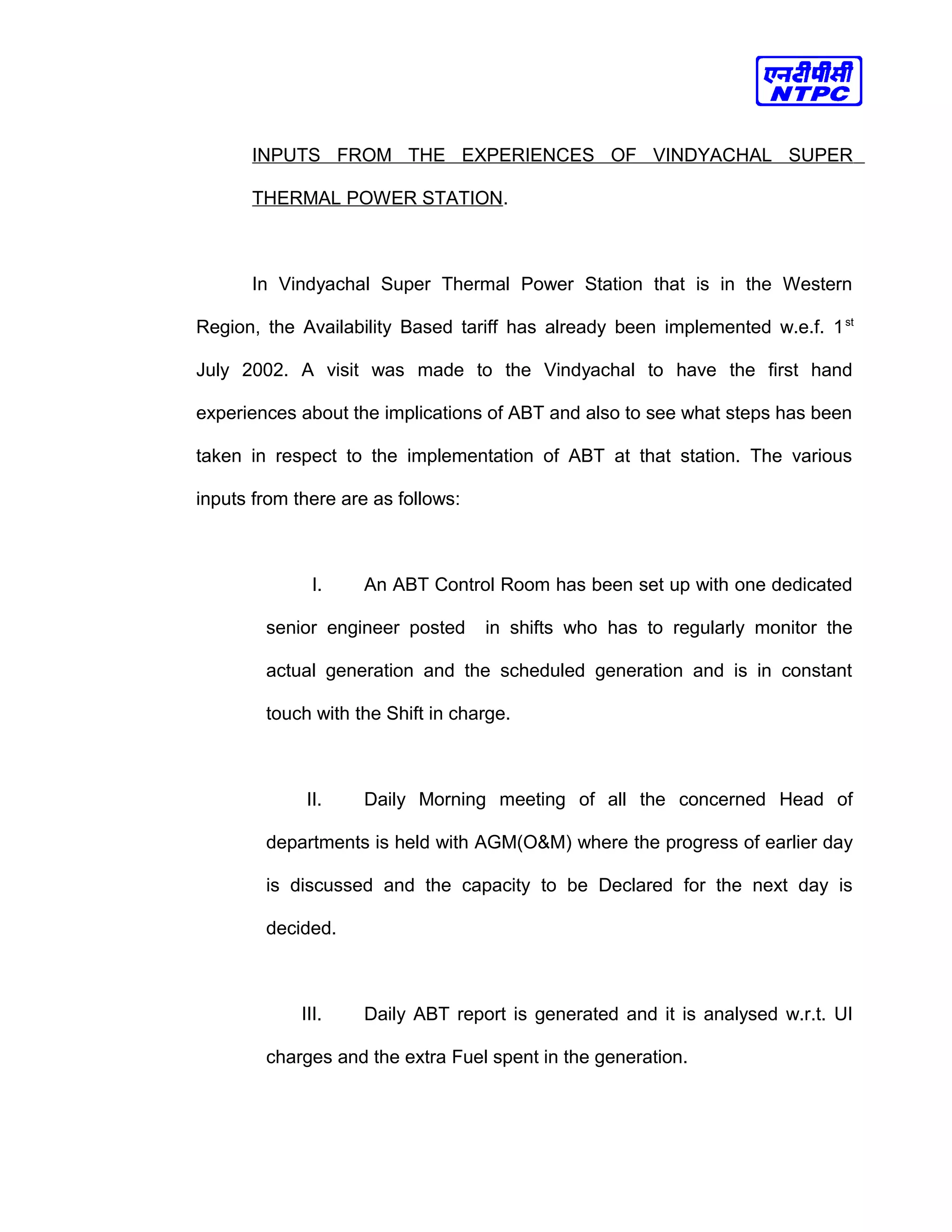 INPUTS FROM THE EXPERIENCES OF VINDYACHAL SUPER
THERMAL POWER STATION.
In Vindyachal Super Thermal Power Station that is in the Western
Region, the Availability Based tariff has already been implemented w.e.f. 1st
July 2002. A visit was made to the Vindyachal to have the first hand
experiences about the implications of ABT and also to see what steps has been
taken in respect to the implementation of ABT at that station. The various
inputs from there are as follows:
I. An ABT Control Room has been set up with one dedicated
senior engineer posted in shifts who has to regularly monitor the
actual generation and the scheduled generation and is in constant
touch with the Shift in charge.
II. Daily Morning meeting of all the concerned Head of
departments is held with AGM(O&M) where the progress of earlier day
is discussed and the capacity to be Declared for the next day is
decided.
III. Daily ABT report is generated and it is analysed w.r.t. UI
charges and the extra Fuel spent in the generation.
 