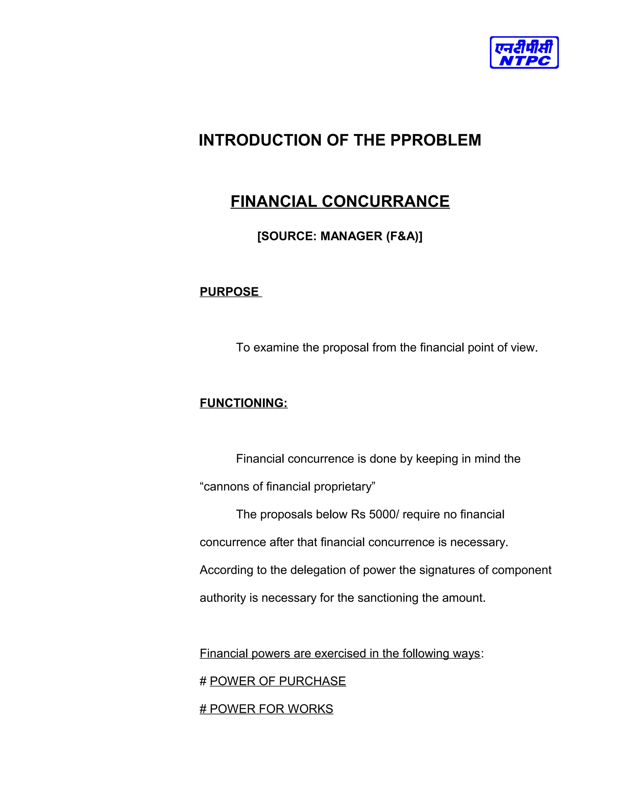 INTRODUCTION OF THE PPROBLEM
FINANCIAL CONCURRANCE
[SOURCE: MANAGER (F&A)]
PURPOSE
To examine the proposal from the financial point of view.
FUNCTIONING:
Financial concurrence is done by keeping in mind the
“cannons of financial proprietary”
The proposals below Rs 5000/ require no financial
concurrence after that financial concurrence is necessary.
According to the delegation of power the signatures of component
authority is necessary for the sanctioning the amount.
Financial powers are exercised in the following ways:
# POWER OF PURCHASE
# POWER FOR WORKS
 